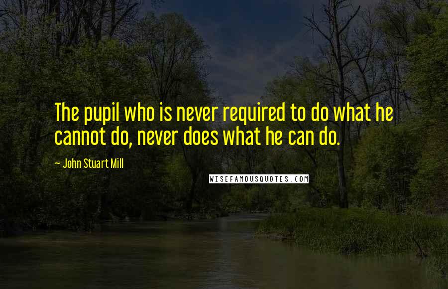 John Stuart Mill Quotes: The pupil who is never required to do what he cannot do, never does what he can do.