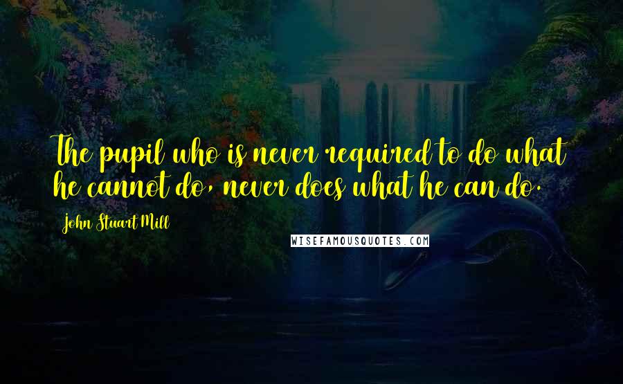 John Stuart Mill Quotes: The pupil who is never required to do what he cannot do, never does what he can do.