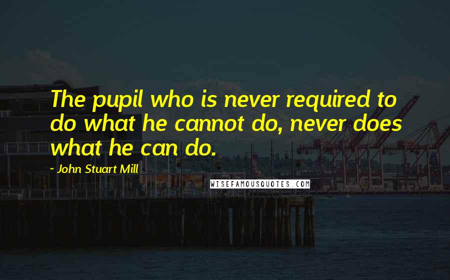 John Stuart Mill Quotes: The pupil who is never required to do what he cannot do, never does what he can do.