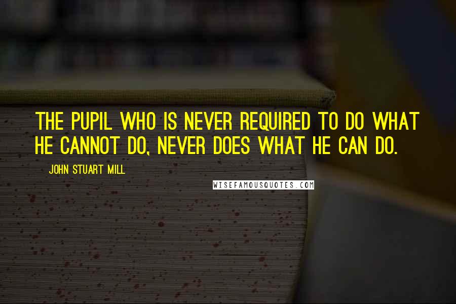 John Stuart Mill Quotes: The pupil who is never required to do what he cannot do, never does what he can do.