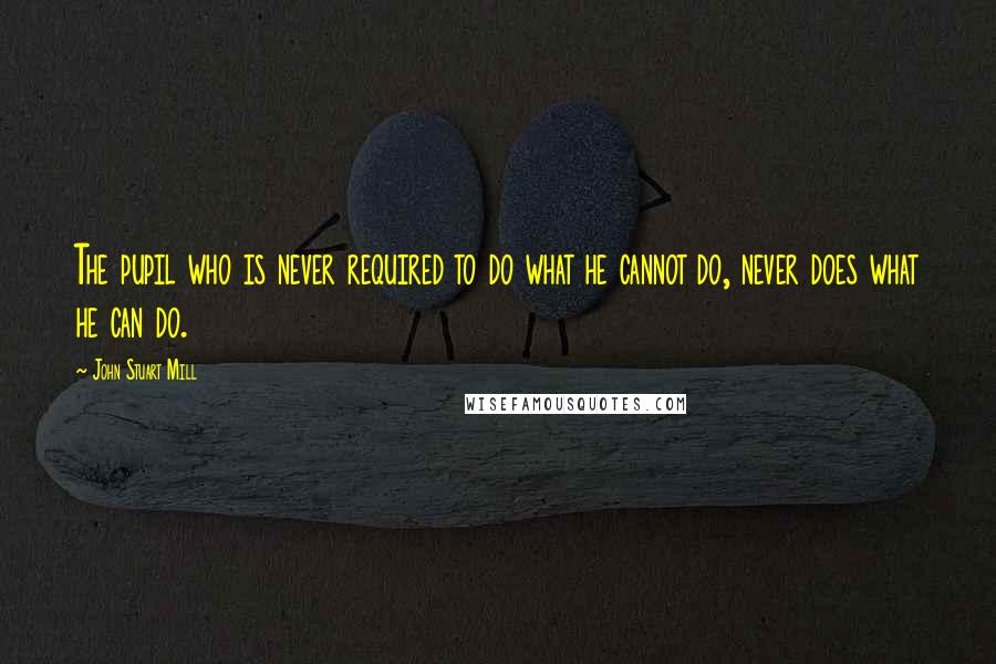John Stuart Mill Quotes: The pupil who is never required to do what he cannot do, never does what he can do.