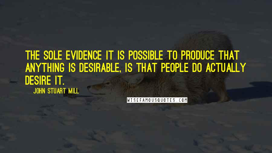 John Stuart Mill Quotes: The sole evidence it is possible to produce that anything is desirable, is that people do actually desire it.