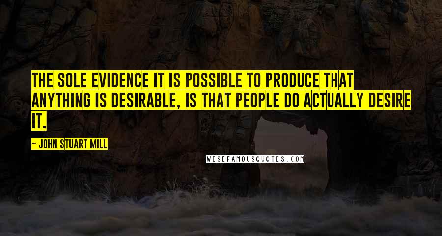 John Stuart Mill Quotes: The sole evidence it is possible to produce that anything is desirable, is that people do actually desire it.