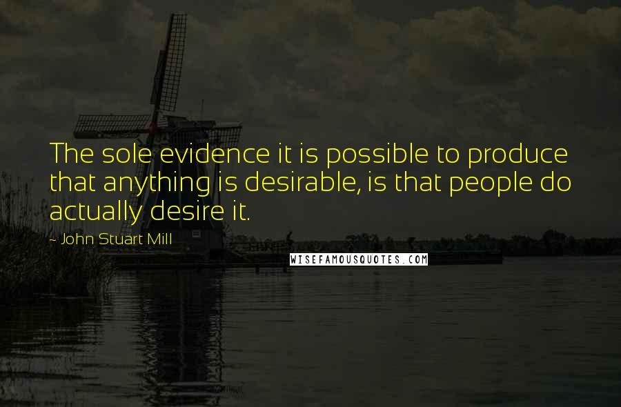 John Stuart Mill Quotes: The sole evidence it is possible to produce that anything is desirable, is that people do actually desire it.