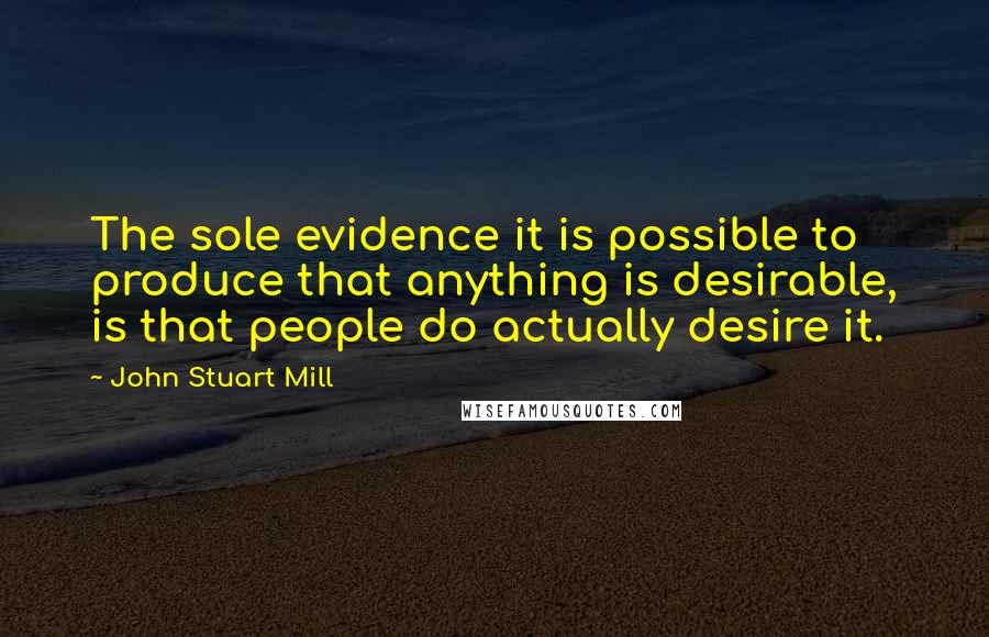 John Stuart Mill Quotes: The sole evidence it is possible to produce that anything is desirable, is that people do actually desire it.