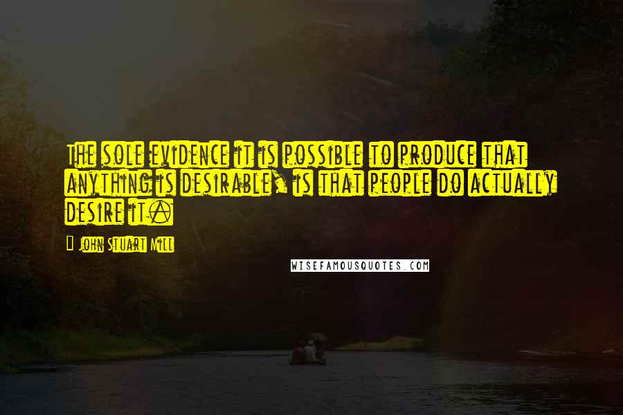 John Stuart Mill Quotes: The sole evidence it is possible to produce that anything is desirable, is that people do actually desire it.