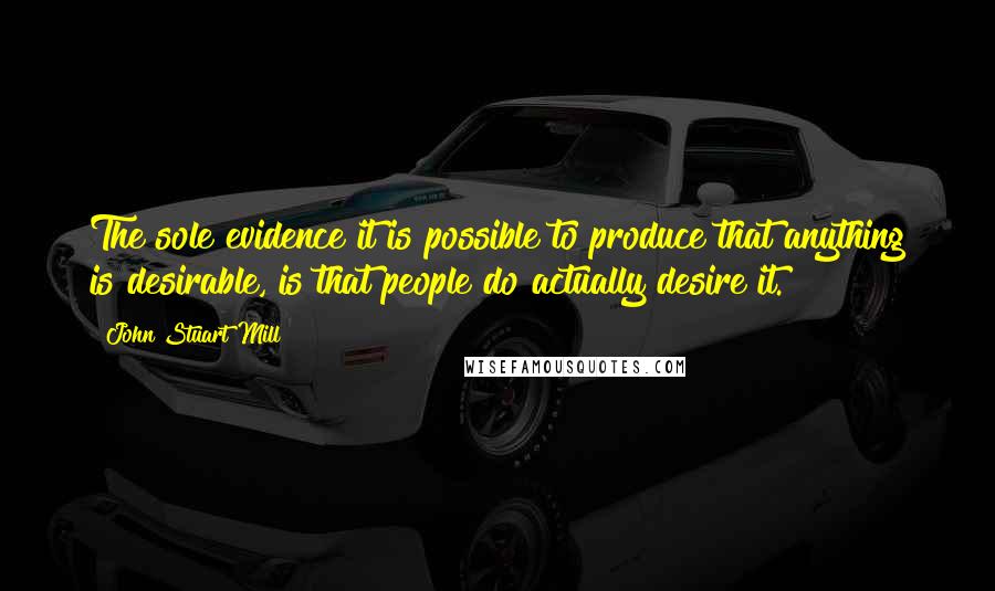 John Stuart Mill Quotes: The sole evidence it is possible to produce that anything is desirable, is that people do actually desire it.