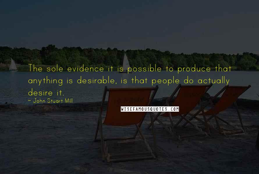 John Stuart Mill Quotes: The sole evidence it is possible to produce that anything is desirable, is that people do actually desire it.