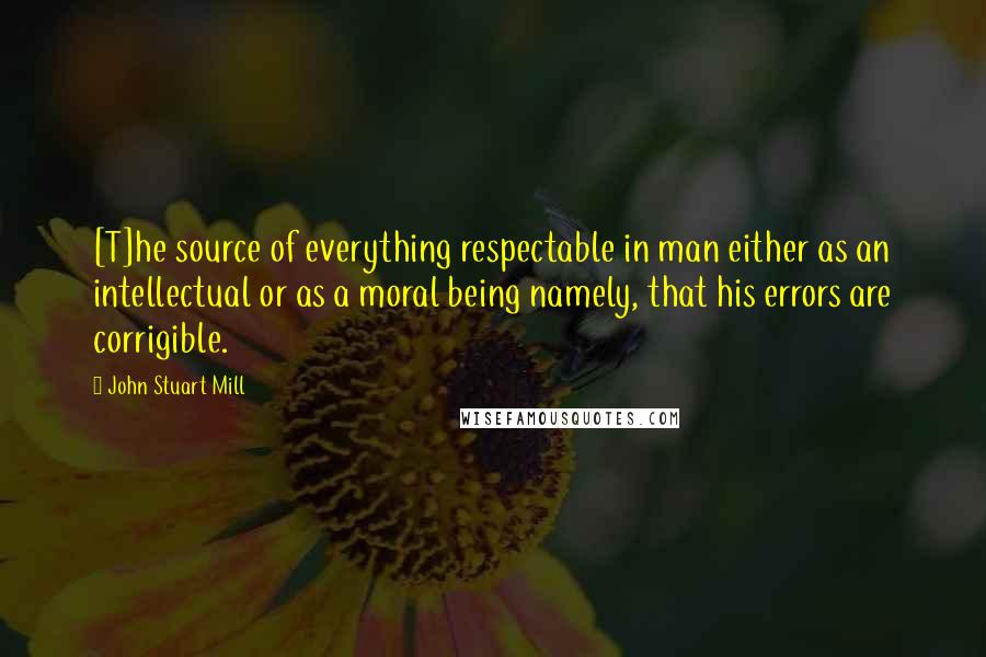 John Stuart Mill Quotes: [T]he source of everything respectable in man either as an intellectual or as a moral being namely, that his errors are corrigible.