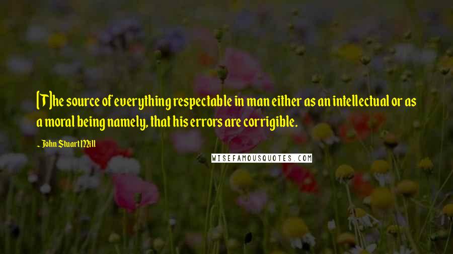 John Stuart Mill Quotes: [T]he source of everything respectable in man either as an intellectual or as a moral being namely, that his errors are corrigible.