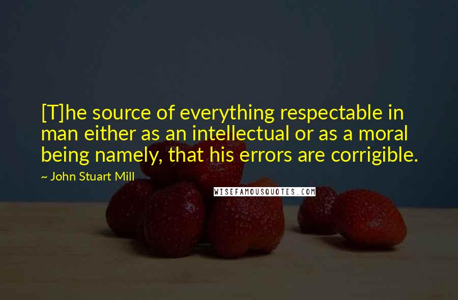 John Stuart Mill Quotes: [T]he source of everything respectable in man either as an intellectual or as a moral being namely, that his errors are corrigible.