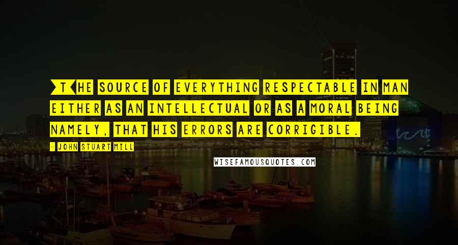 John Stuart Mill Quotes: [T]he source of everything respectable in man either as an intellectual or as a moral being namely, that his errors are corrigible.