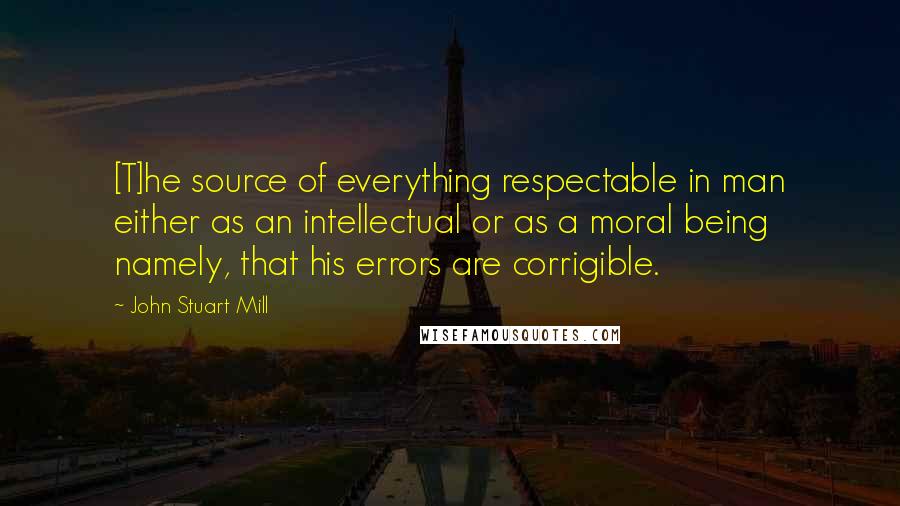 John Stuart Mill Quotes: [T]he source of everything respectable in man either as an intellectual or as a moral being namely, that his errors are corrigible.