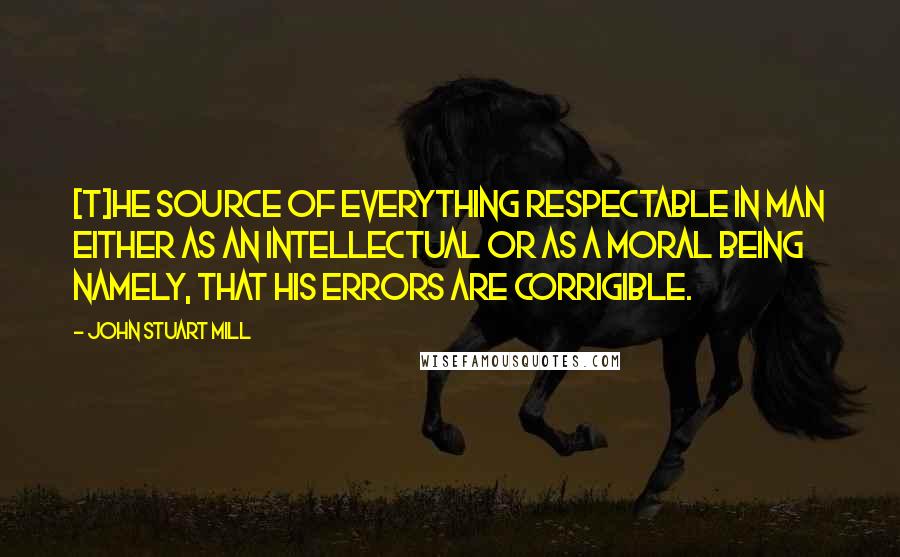 John Stuart Mill Quotes: [T]he source of everything respectable in man either as an intellectual or as a moral being namely, that his errors are corrigible.