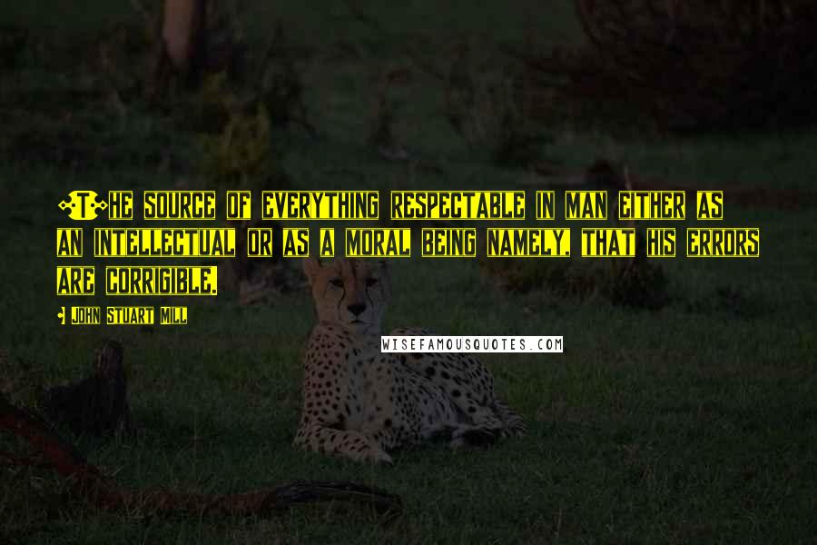 John Stuart Mill Quotes: [T]he source of everything respectable in man either as an intellectual or as a moral being namely, that his errors are corrigible.