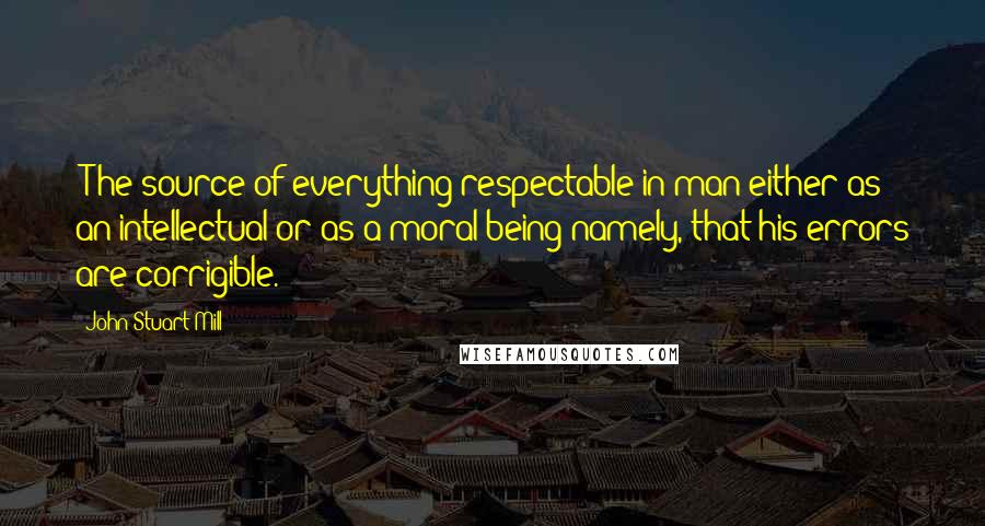 John Stuart Mill Quotes: [T]he source of everything respectable in man either as an intellectual or as a moral being namely, that his errors are corrigible.