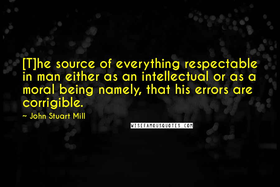 John Stuart Mill Quotes: [T]he source of everything respectable in man either as an intellectual or as a moral being namely, that his errors are corrigible.