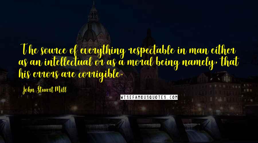 John Stuart Mill Quotes: [T]he source of everything respectable in man either as an intellectual or as a moral being namely, that his errors are corrigible.