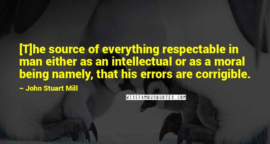 John Stuart Mill Quotes: [T]he source of everything respectable in man either as an intellectual or as a moral being namely, that his errors are corrigible.