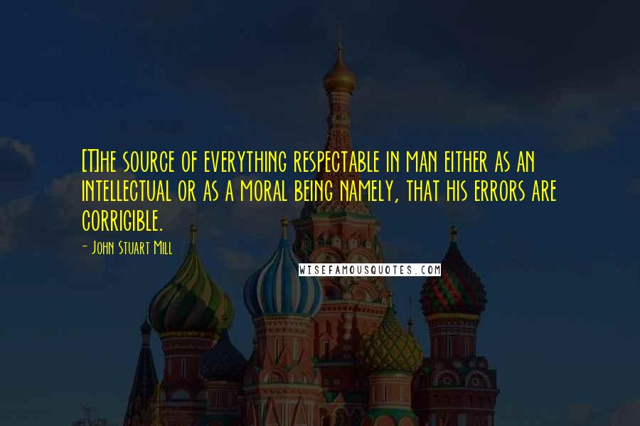 John Stuart Mill Quotes: [T]he source of everything respectable in man either as an intellectual or as a moral being namely, that his errors are corrigible.