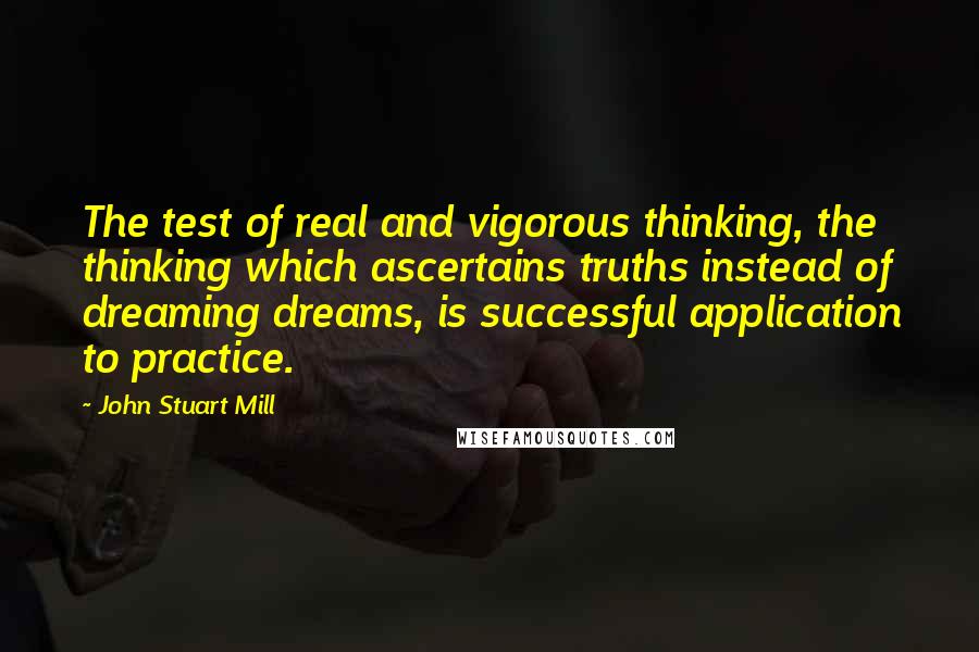 John Stuart Mill Quotes: The test of real and vigorous thinking, the thinking which ascertains truths instead of dreaming dreams, is successful application to practice.