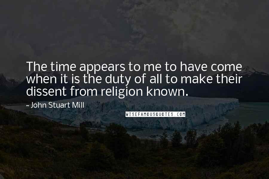 John Stuart Mill Quotes: The time appears to me to have come when it is the duty of all to make their dissent from religion known.