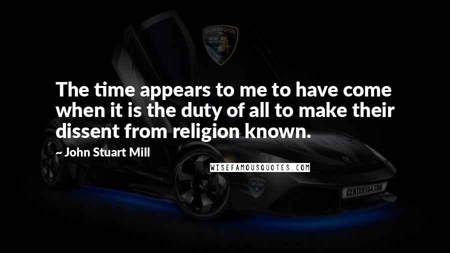 John Stuart Mill Quotes: The time appears to me to have come when it is the duty of all to make their dissent from religion known.