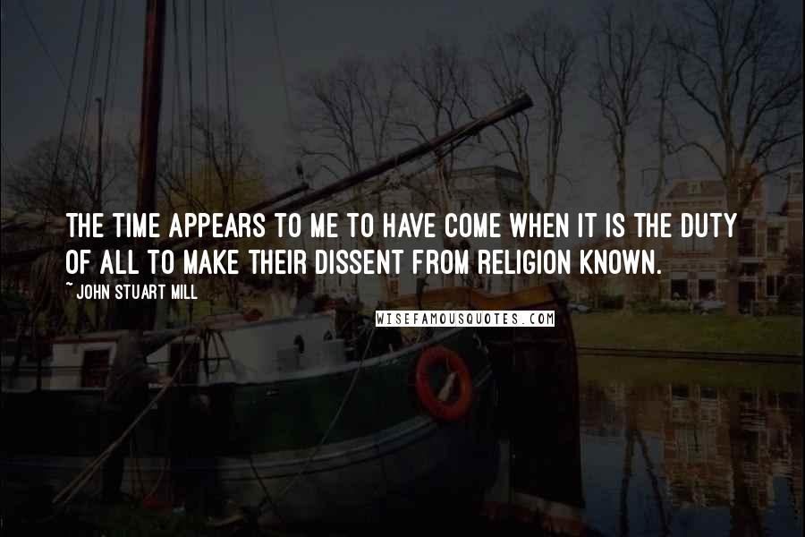 John Stuart Mill Quotes: The time appears to me to have come when it is the duty of all to make their dissent from religion known.