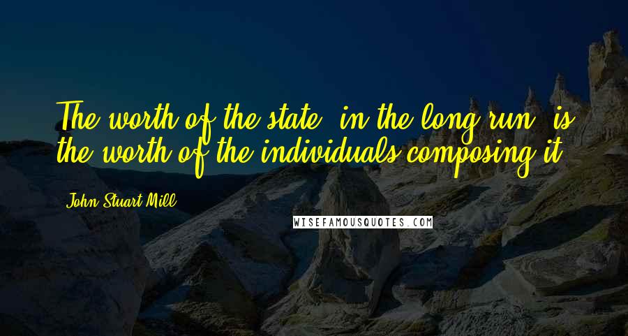 John Stuart Mill Quotes: The worth of the state, in the long run, is the worth of the individuals composing it.