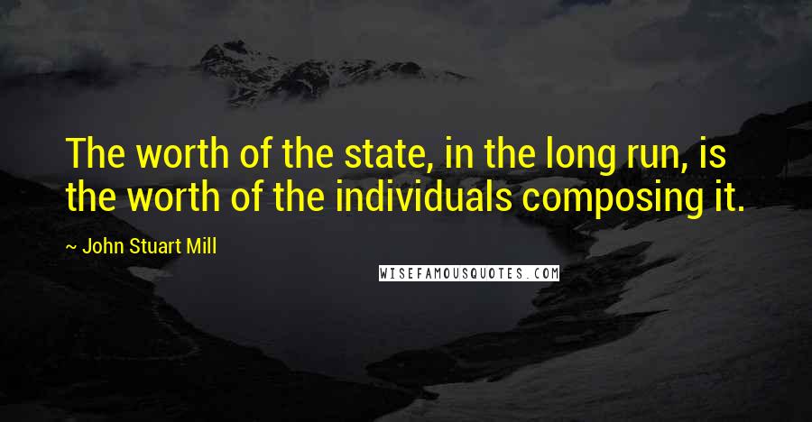 John Stuart Mill Quotes: The worth of the state, in the long run, is the worth of the individuals composing it.
