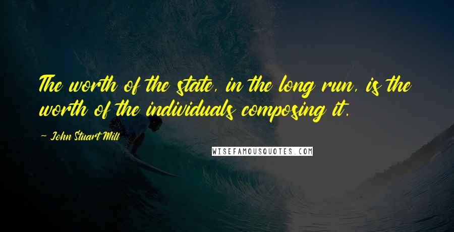 John Stuart Mill Quotes: The worth of the state, in the long run, is the worth of the individuals composing it.