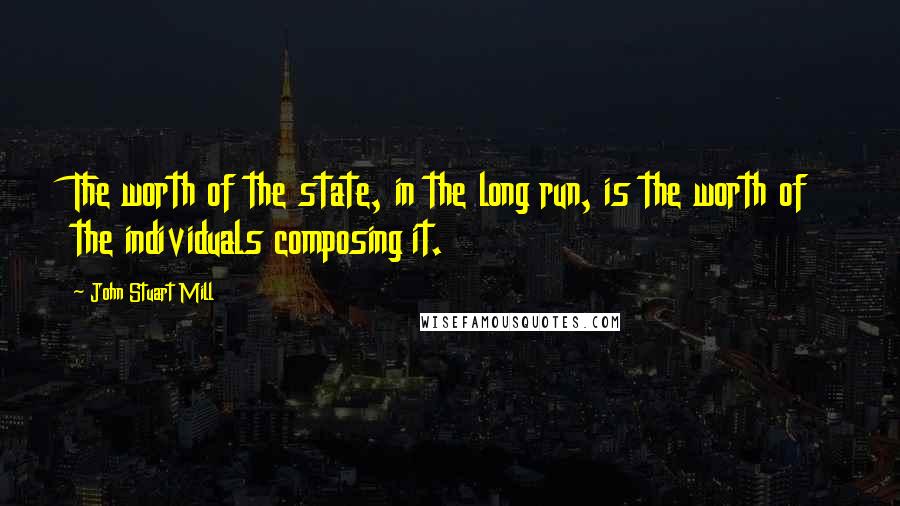 John Stuart Mill Quotes: The worth of the state, in the long run, is the worth of the individuals composing it.