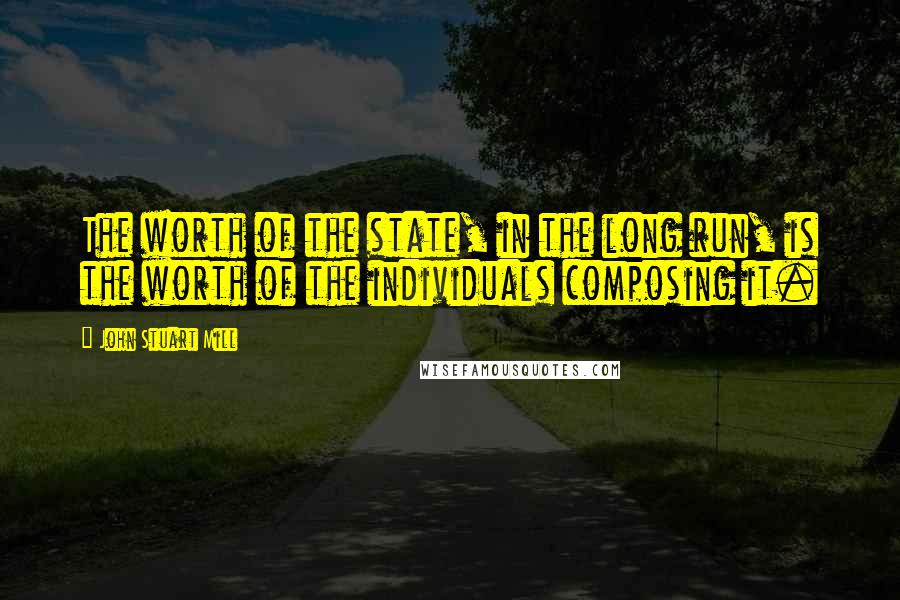 John Stuart Mill Quotes: The worth of the state, in the long run, is the worth of the individuals composing it.