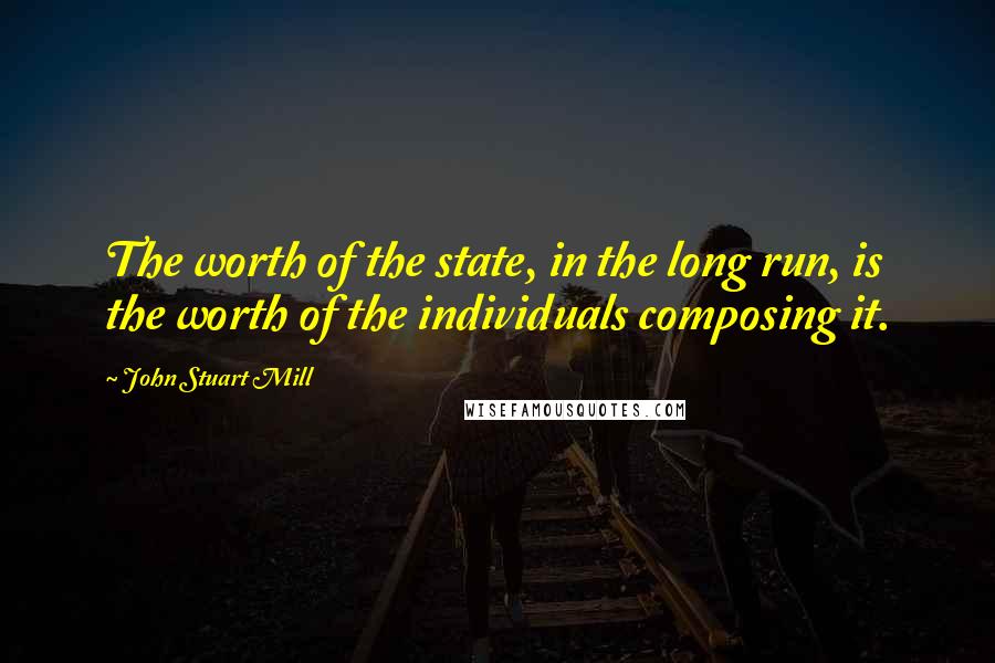 John Stuart Mill Quotes: The worth of the state, in the long run, is the worth of the individuals composing it.