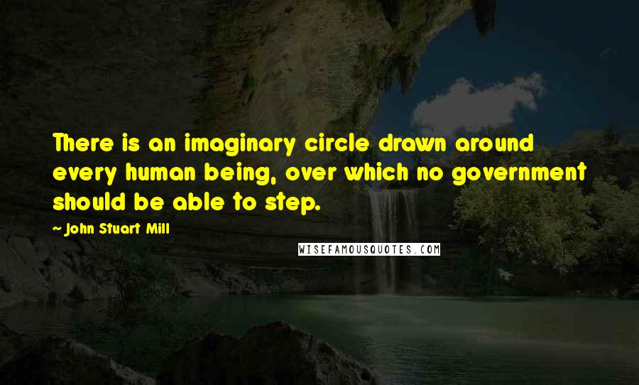 John Stuart Mill Quotes: There is an imaginary circle drawn around every human being, over which no government should be able to step.