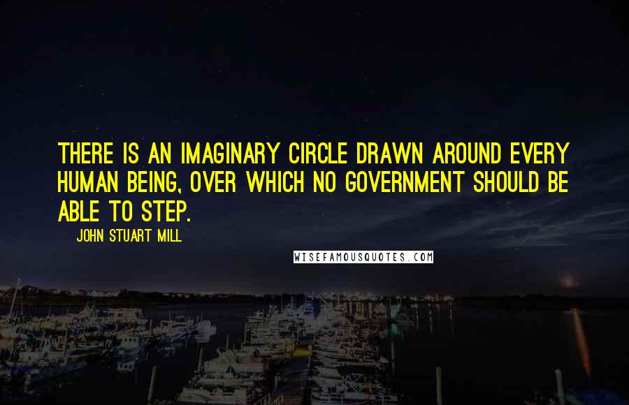 John Stuart Mill Quotes: There is an imaginary circle drawn around every human being, over which no government should be able to step.