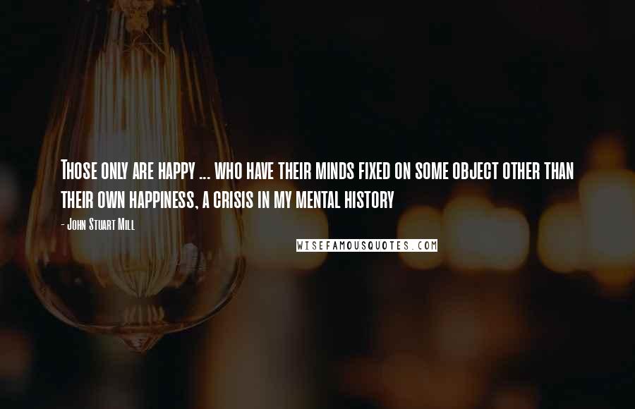 John Stuart Mill Quotes: Those only are happy ... who have their minds fixed on some object other than their own happiness, a crisis in my mental history