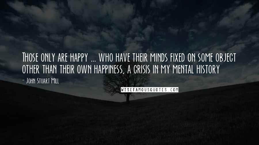 John Stuart Mill Quotes: Those only are happy ... who have their minds fixed on some object other than their own happiness, a crisis in my mental history