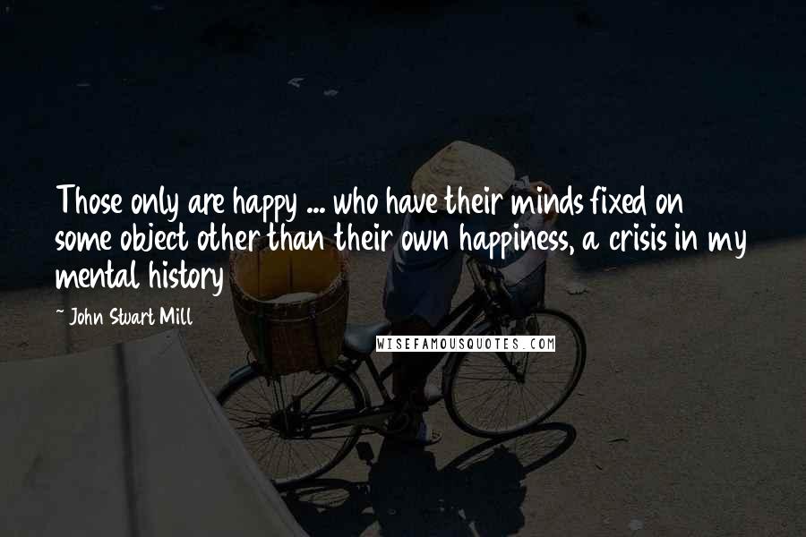John Stuart Mill Quotes: Those only are happy ... who have their minds fixed on some object other than their own happiness, a crisis in my mental history