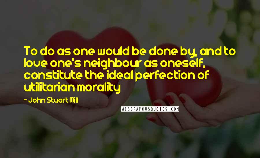 John Stuart Mill Quotes: To do as one would be done by, and to love one's neighbour as oneself, constitute the ideal perfection of utilitarian morality