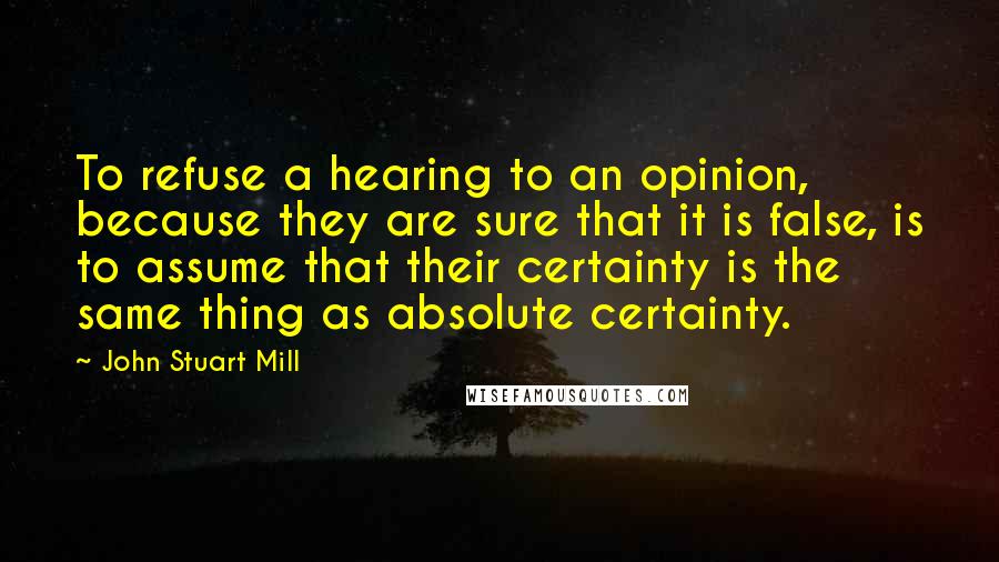 John Stuart Mill Quotes: To refuse a hearing to an opinion, because they are sure that it is false, is to assume that their certainty is the same thing as absolute certainty.