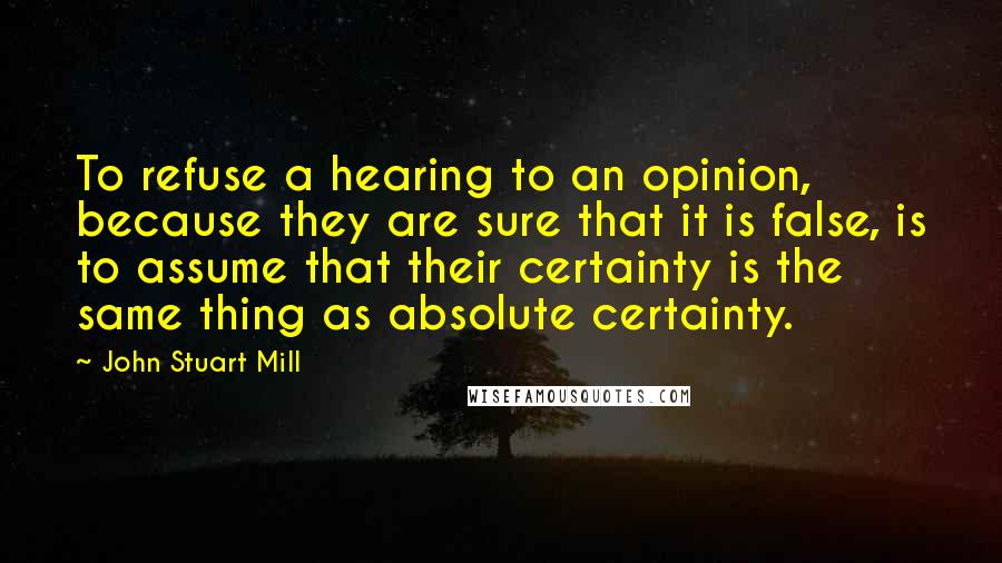 John Stuart Mill Quotes: To refuse a hearing to an opinion, because they are sure that it is false, is to assume that their certainty is the same thing as absolute certainty.