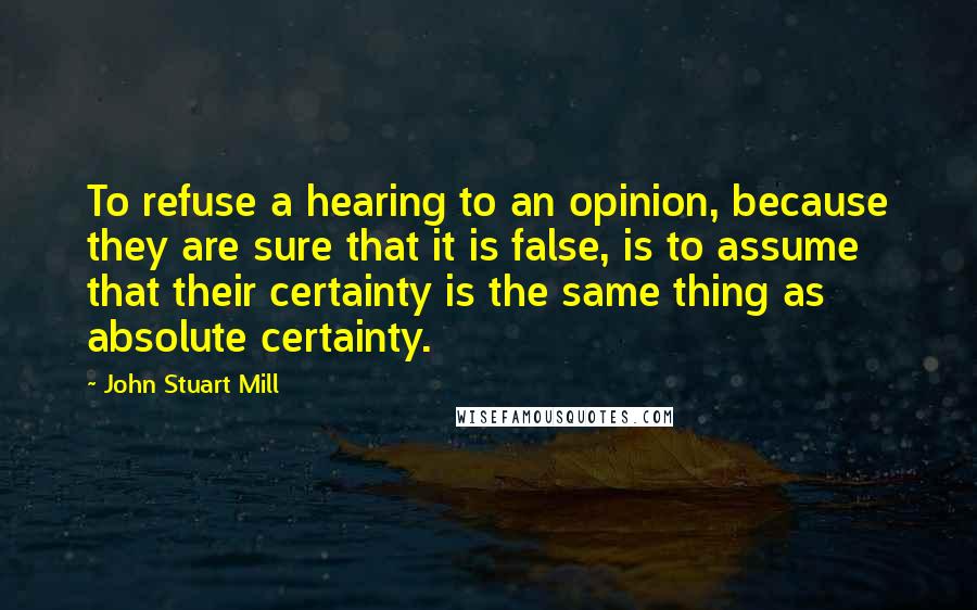 John Stuart Mill Quotes: To refuse a hearing to an opinion, because they are sure that it is false, is to assume that their certainty is the same thing as absolute certainty.