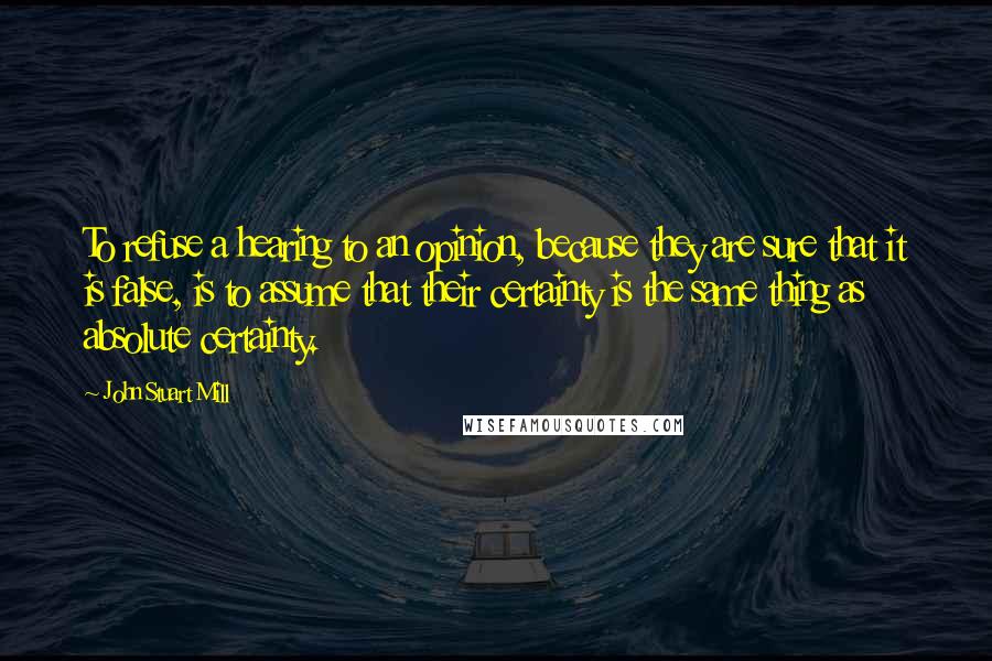 John Stuart Mill Quotes: To refuse a hearing to an opinion, because they are sure that it is false, is to assume that their certainty is the same thing as absolute certainty.