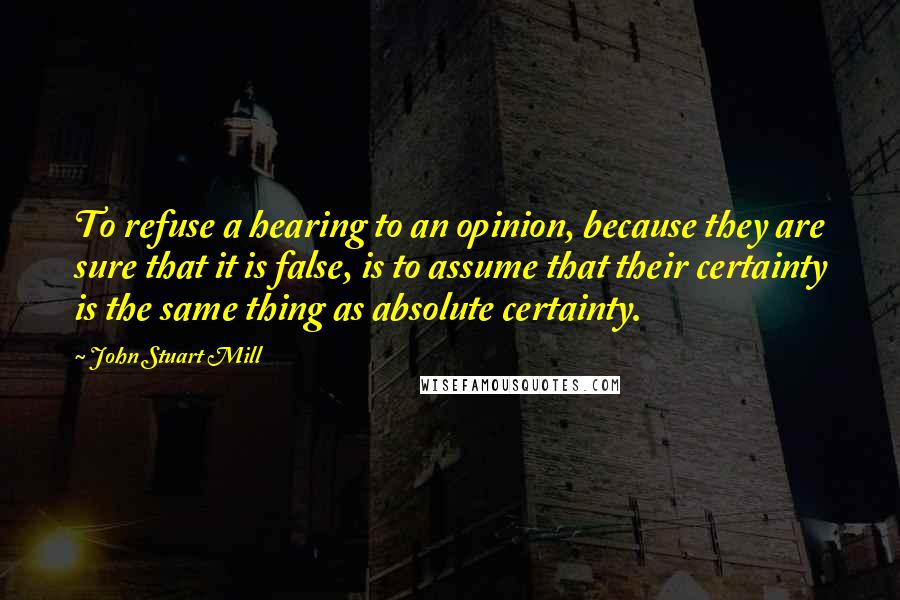 John Stuart Mill Quotes: To refuse a hearing to an opinion, because they are sure that it is false, is to assume that their certainty is the same thing as absolute certainty.