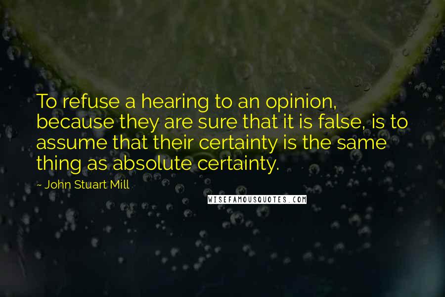 John Stuart Mill Quotes: To refuse a hearing to an opinion, because they are sure that it is false, is to assume that their certainty is the same thing as absolute certainty.