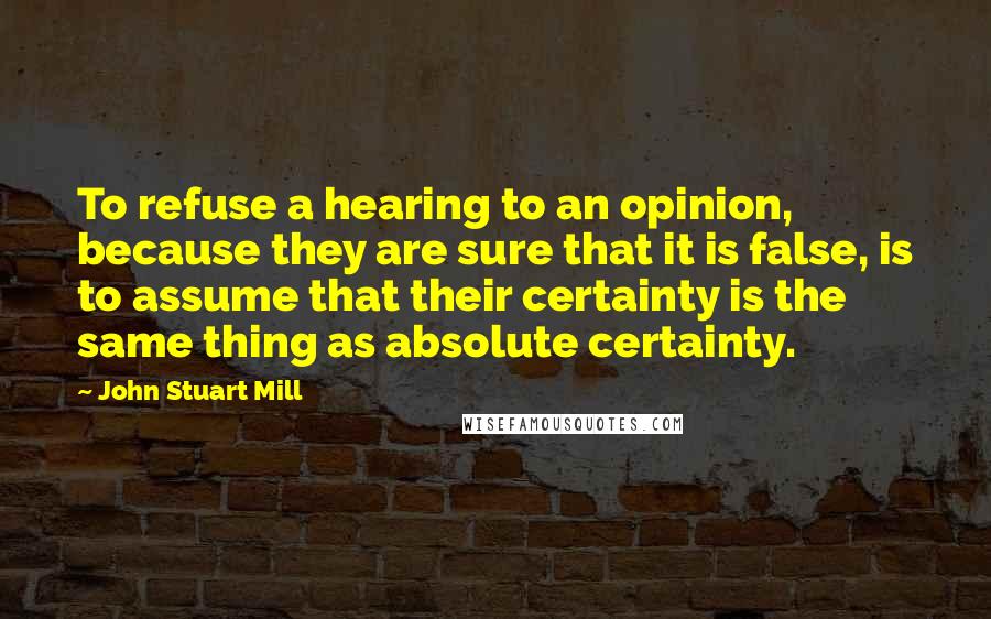 John Stuart Mill Quotes: To refuse a hearing to an opinion, because they are sure that it is false, is to assume that their certainty is the same thing as absolute certainty.