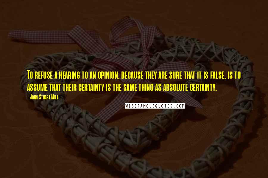 John Stuart Mill Quotes: To refuse a hearing to an opinion, because they are sure that it is false, is to assume that their certainty is the same thing as absolute certainty.