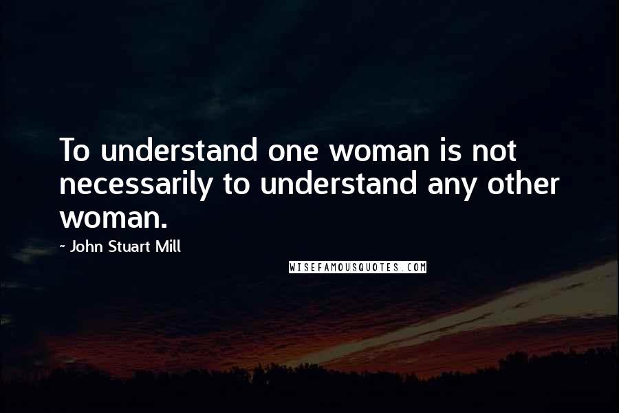 John Stuart Mill Quotes: To understand one woman is not necessarily to understand any other woman.