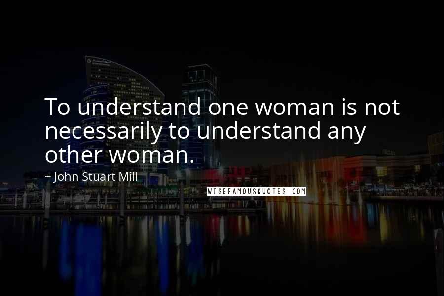 John Stuart Mill Quotes: To understand one woman is not necessarily to understand any other woman.